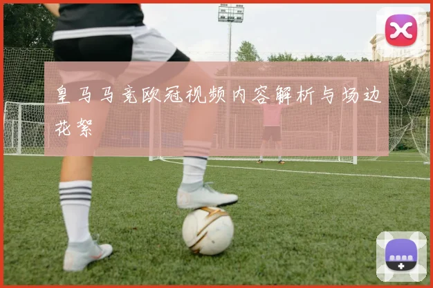 皇马马竞欧冠视频内容解析与场边花絮