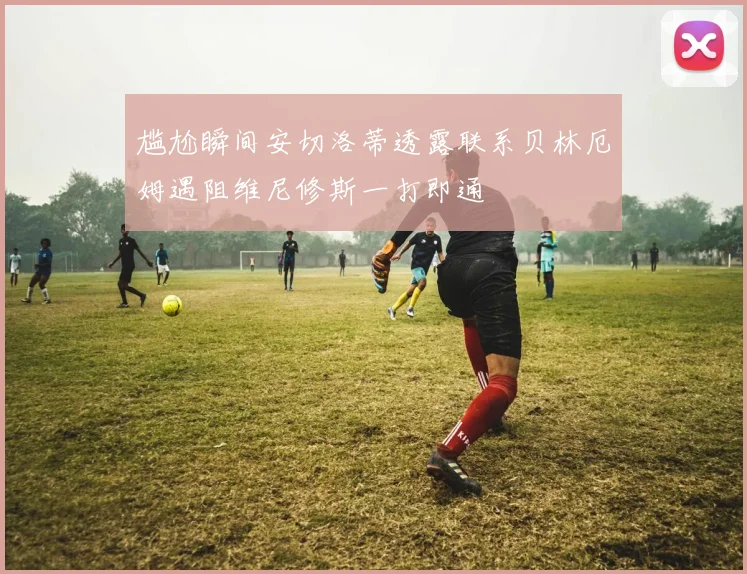 尴尬瞬间安切洛蒂透露联系贝林厄姆遇阻维尼修斯一打即通