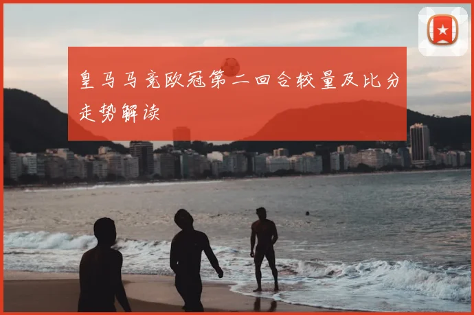 皇马马竞欧冠第二回合较量及比分走势解读