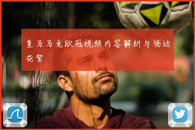 皇马马竞欧冠视频内容解析与场边花絮
