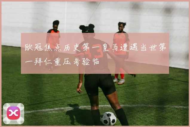欧冠焦点历史第一皇马遭遇当世第一拜仁重压考验临
