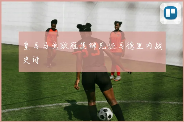 皇马马竞欧冠集锦见证马德里内战史诗