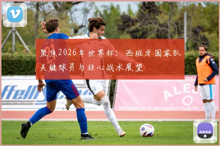 聚焦2026年世界杯：西班牙国家队关键球员与核心战术展望