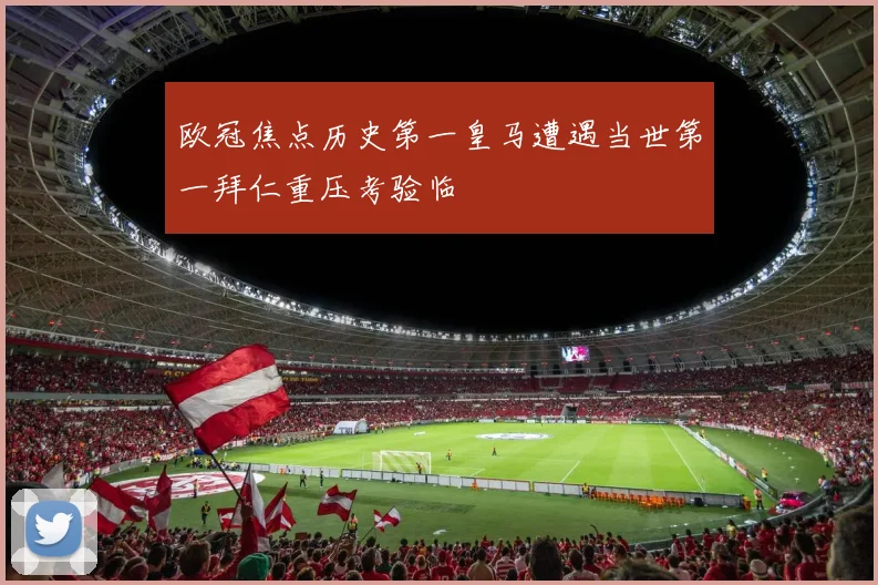 欧冠焦点历史第一皇马遭遇当世第一拜仁重压考验临